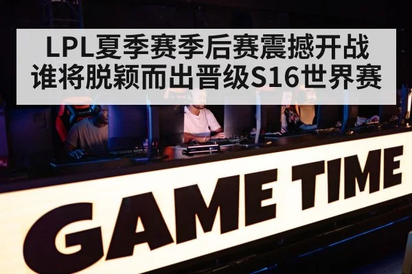 LPL夏季赛季后赛震撼开战 谁将脱颖而出晋级S16世界赛